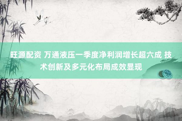 旺源配资 万通液压一季度净利润增长超六成 技术创新及多元化布局成效显现