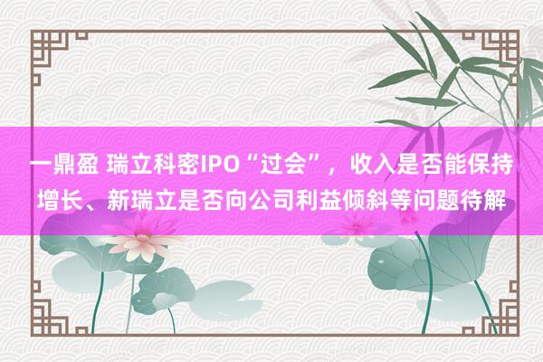 一鼎盈 瑞立科密IPO“过会”，收入是否能保持增长、新瑞立是否向公司利益倾斜等问题待解