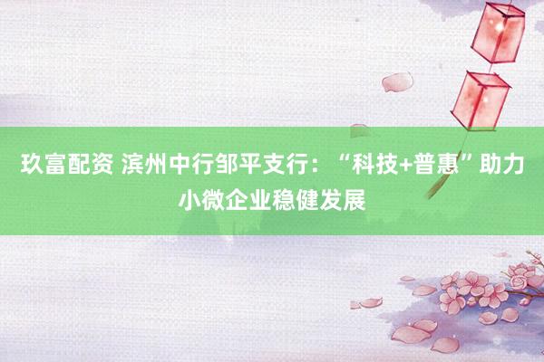 玖富配资 滨州中行邹平支行：“科技+普惠”助力小微企业稳健发展