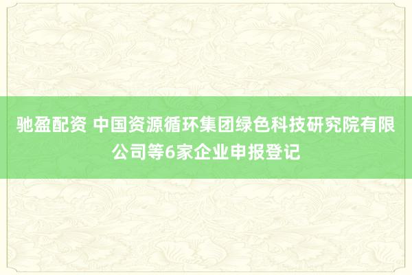 驰盈配资 中国资源循环集团绿色科技研究院有限公司等6家企业申报登记