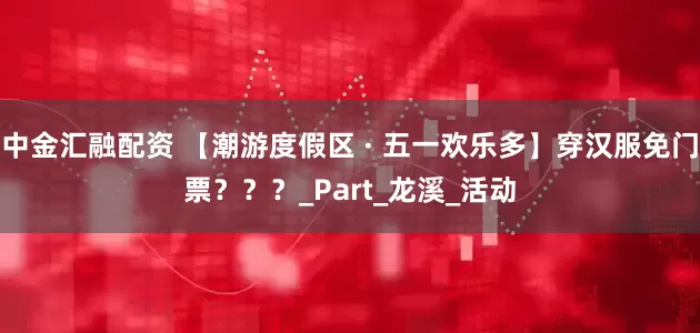 中金汇融配资 【潮游度假区 · 五一欢乐多】穿汉服免门票？？？_Part_龙溪_活动