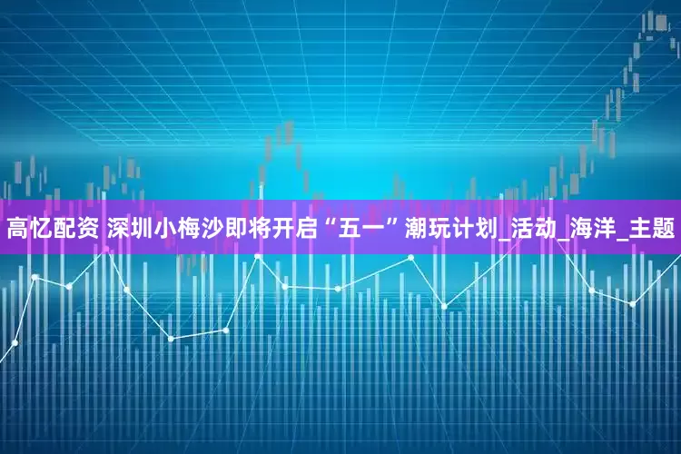 高忆配资 深圳小梅沙即将开启“五一”潮玩计划_活动_海洋_主题