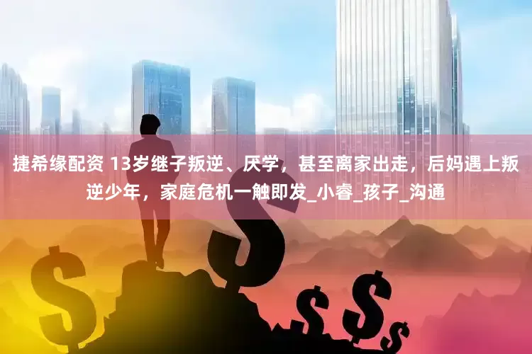 捷希缘配资 13岁继子叛逆、厌学，甚至离家出走，后妈遇上叛逆少年，家庭危机一触即发_小睿_孩子_沟通
