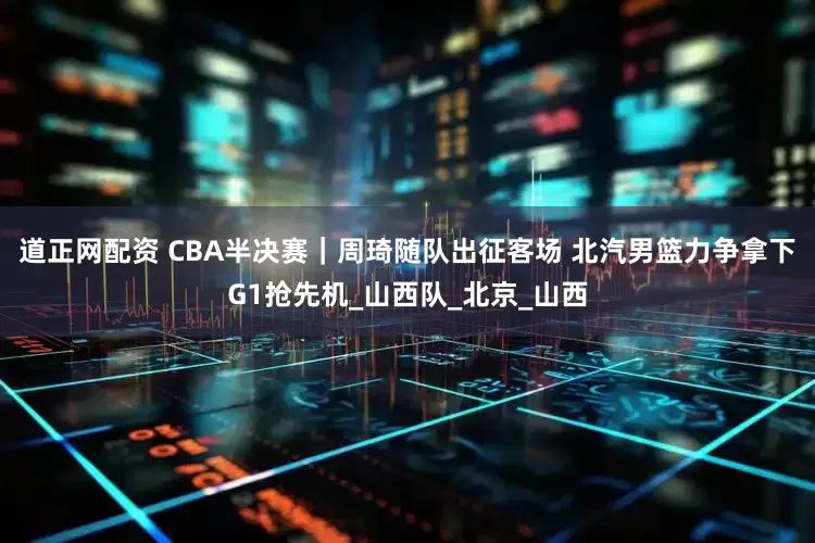 道正网配资 CBA半决赛｜周琦随队出征客场 北汽男篮力争拿下G1抢先机_山西队_北京_山西