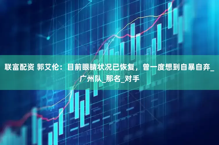 联富配资 郭艾伦：目前眼睛状况已恢复，曾一度想到自暴自弃_广州队_那名_对手