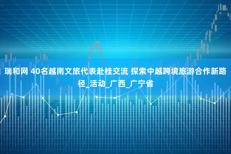 瑞和网 40名越南文旅代表赴桂交流 探索中越跨境旅游合作新路径_活动_广西_广宁省