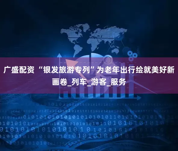 广盛配资 “银发旅游专列”为老年出行绘就美好新画卷_列车_游客_服务