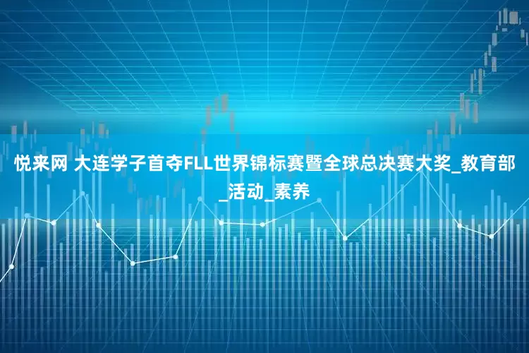 悦来网 大连学子首夺FLL世界锦标赛暨全球总决赛大奖_教育部_活动_素养