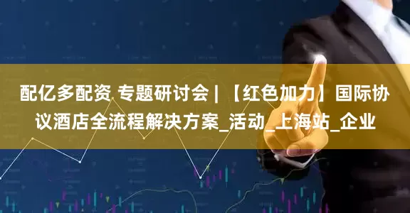 配亿多配资 专题研讨会 | 【红色加力】国际协议酒店全流程解决方案_活动_上海站_企业