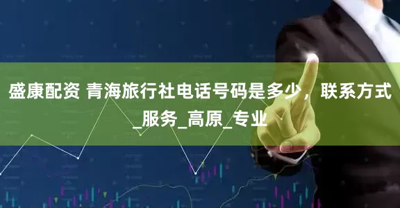 盛康配资 青海旅行社电话号码是多少，联系方式_服务_高原_专业