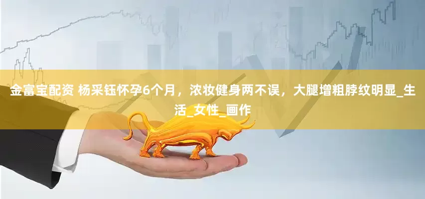 金富宝配资 杨采钰怀孕6个月，浓妆健身两不误，大腿增粗脖纹明显_生活_女性_画作