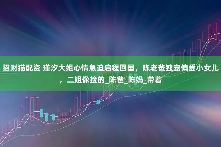 招财猫配资 瑾汐大姐心情急迫启程回国，陈老爸独宠偏爱小女儿，二姐像捡的_陈爸_陈妈_带着