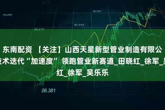 东南配资 【关注】山西天星新型管业制造有限公司：技术迭代“加速度” 领跑管业新赛道_田晓红_徐　军_吴乐乐