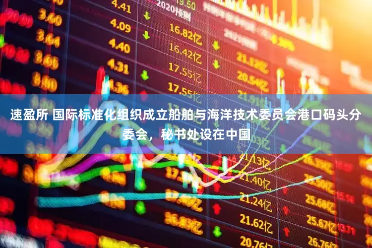 速盈所 国际标准化组织成立船舶与海洋技术委员会港口码头分委会，秘书处设在中国