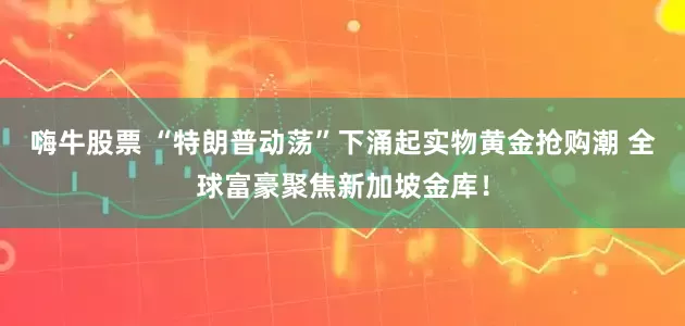 嗨牛股票 “特朗普动荡”下涌起实物黄金抢购潮 全球富豪聚焦新加坡金库！