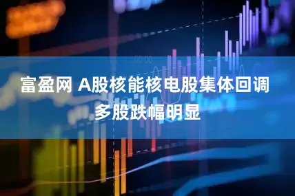 富盈网 A股核能核电股集体回调 多股跌幅明显