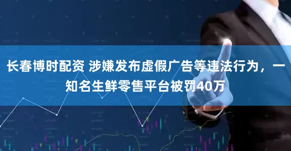 长春博时配资 涉嫌发布虚假广告等违法行为，一知名生鲜零售平台被罚40万
