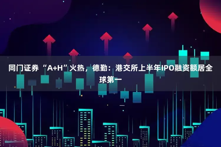 同门证券 “A+H”火热，德勤：港交所上半年IPO融资额居全球第一