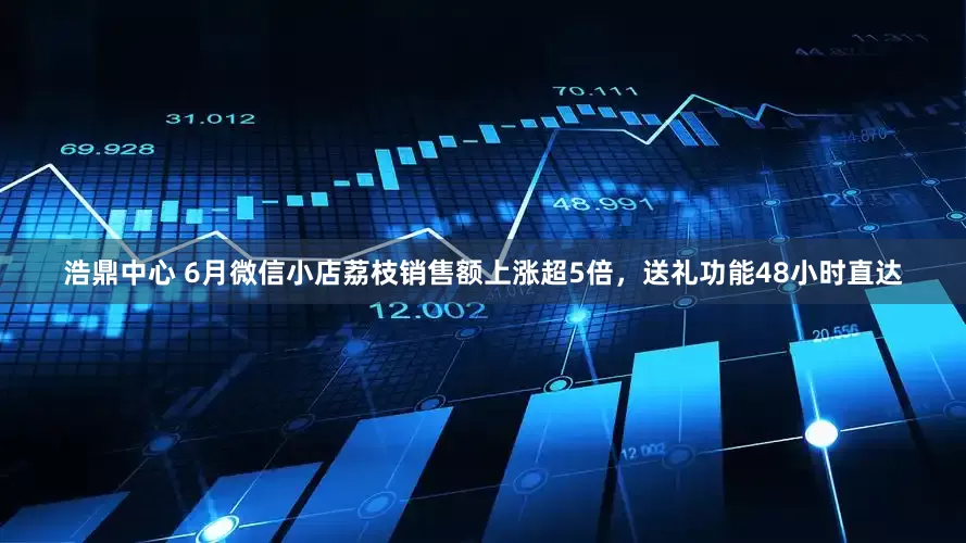 浩鼎中心 6月微信小店荔枝销售额上涨超5倍，送礼功能48小时直达