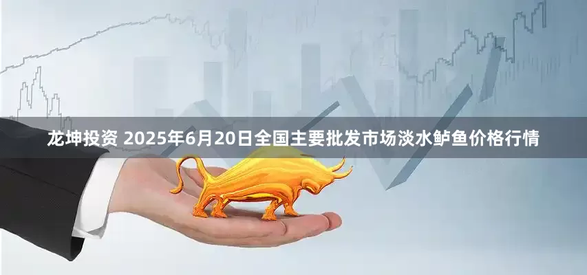 龙坤投资 2025年6月20日全国主要批发市场淡水鲈鱼价格行情