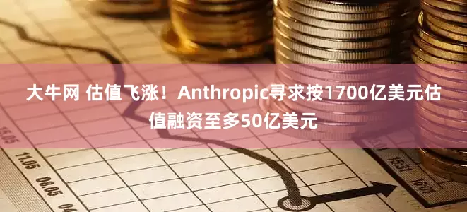 大牛网 估值飞涨！Anthropic寻求按1700亿美元估值融资至多50亿美元