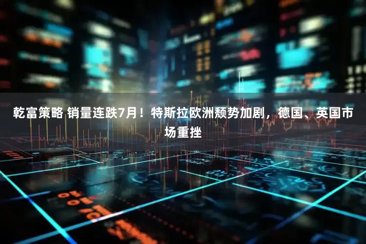 乾富策略 销量连跌7月！特斯拉欧洲颓势加剧，德国、英国市场重挫