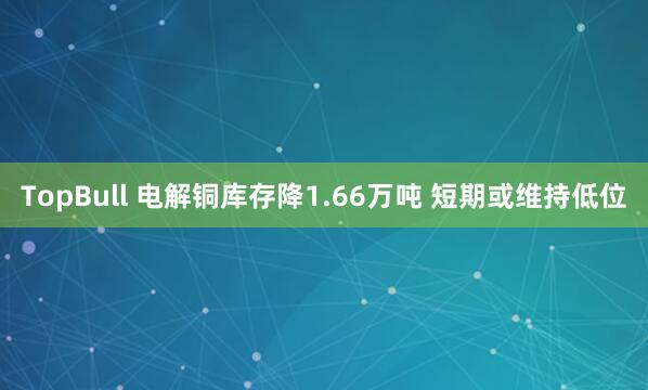 TopBull 电解铜库存降1.66万吨 短期或维持低位