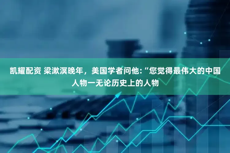 凯耀配资 梁漱溟晚年，美国学者问他:“您觉得最伟大的中国人物一无论历史上的人物