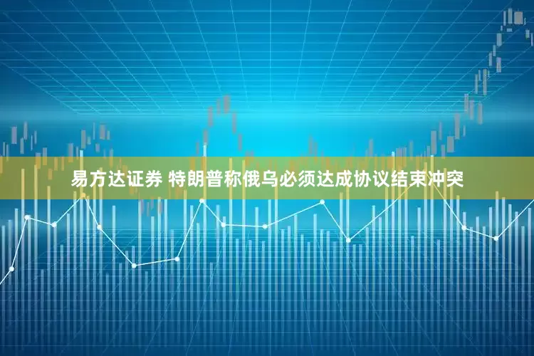 易方达证券 特朗普称俄乌必须达成协议结束冲突